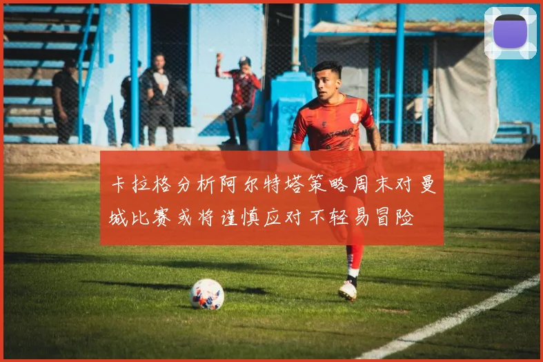 卡拉格分析阿尔特塔策略周末对曼城比赛或将谨慎应对不轻易冒险