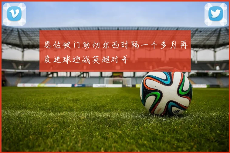 恩佐破门助切尔西时隔一个多月再度进球迎战英超对手