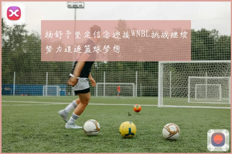 杨舒予坚定信念迎接WNBL挑战继续努力追逐篮球梦想