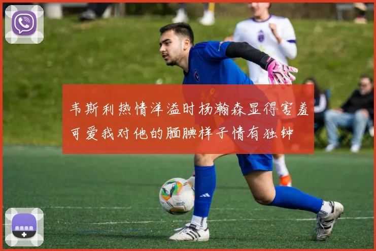 韦斯利热情洋溢时杨瀚森显得害羞可爱我对他的腼腆样子情有独钟