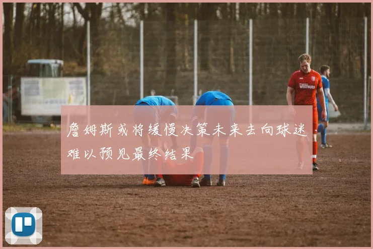 詹姆斯或将缓慢决策未来去向球迷难以预见最终结果