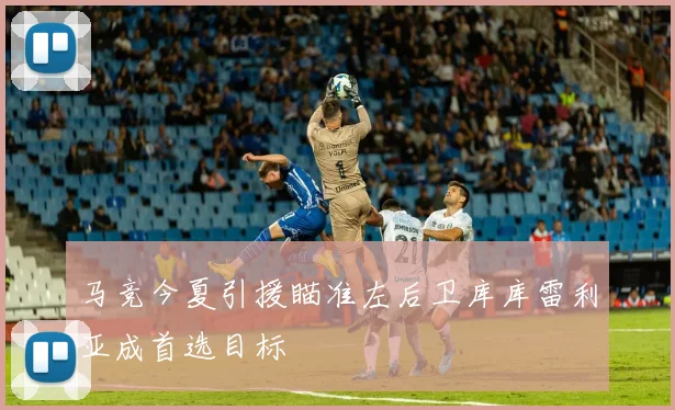 马竞今夏引援瞄准左后卫库库雷利亚成首选目标