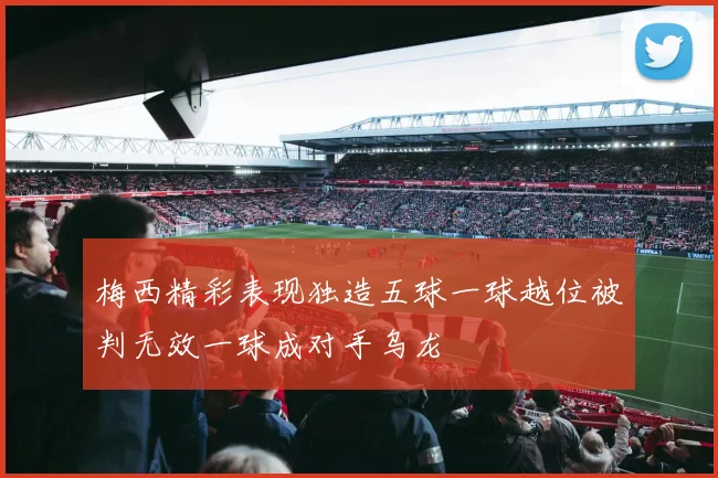 梅西精彩表现独造五球一球越位被判无效一球成对手乌龙