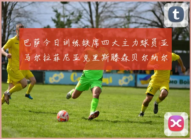 巴萨今日训练缺席四大主力球员亚马尔拉菲尼亚克里斯滕森贝尔纳尔