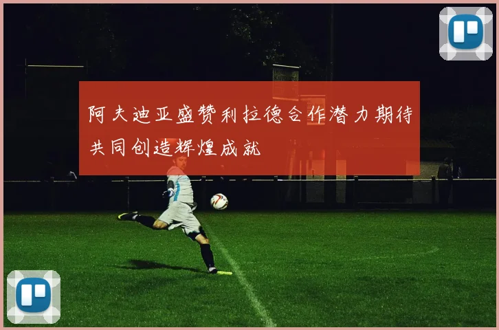阿夫迪亚盛赞利拉德合作潜力期待共同创造辉煌成就