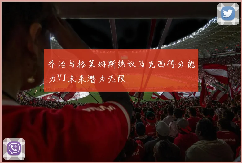 乔治与格莱姆斯热议马克西得分能力VJ未来潜力无限
