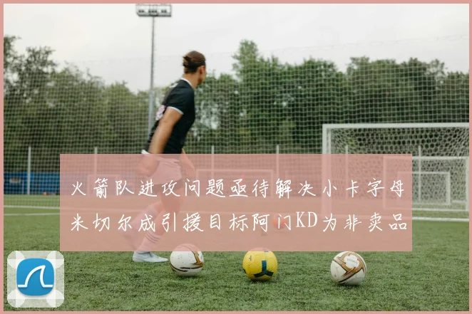 火箭队进攻问题亟待解决小卡字母米切尔成引援目标阿门KD为非卖品