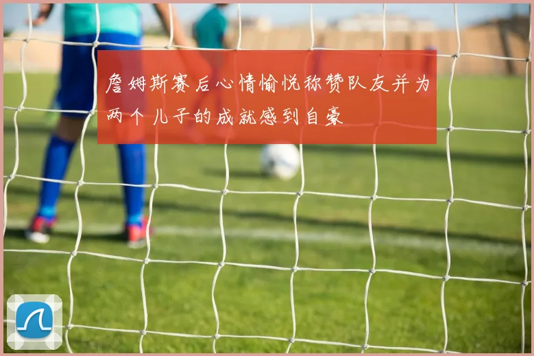 詹姆斯赛后心情愉悦称赞队友并为两个儿子的成就感到自豪