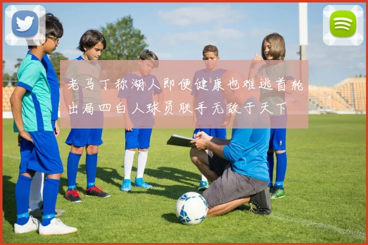 老马丁称湖人即便健康也难逃首轮出局四白人球员联手无敌于天下