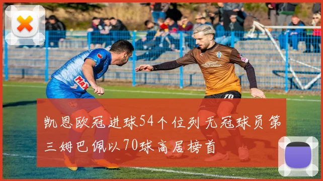 凯恩欧冠进球54个位列无冠球员第三姆巴佩以70球高居榜首